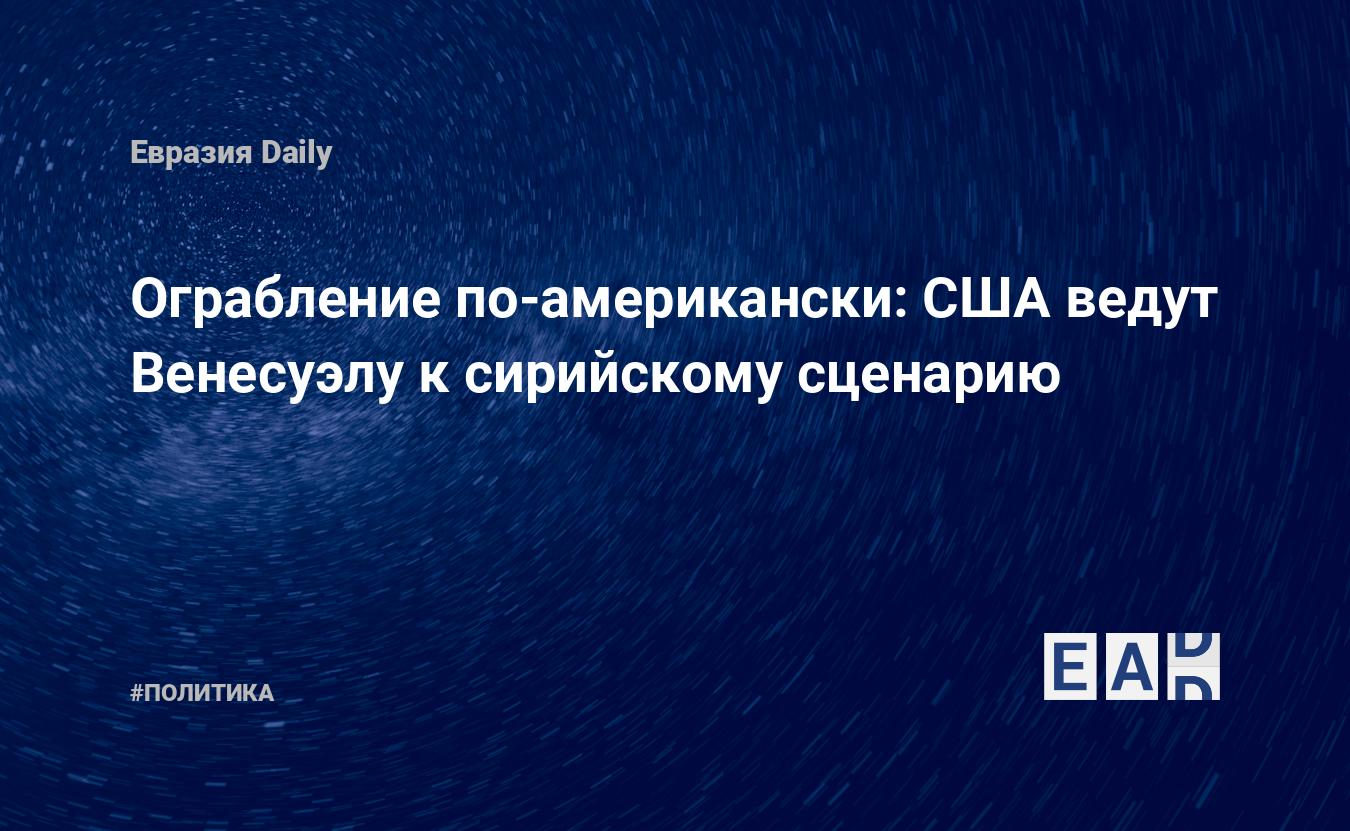 Ограбление по-американски: США ведут Венесуэлу к сирийскому сценарию —  EADaily, 30 января 2019 — Новости политики, Новости России