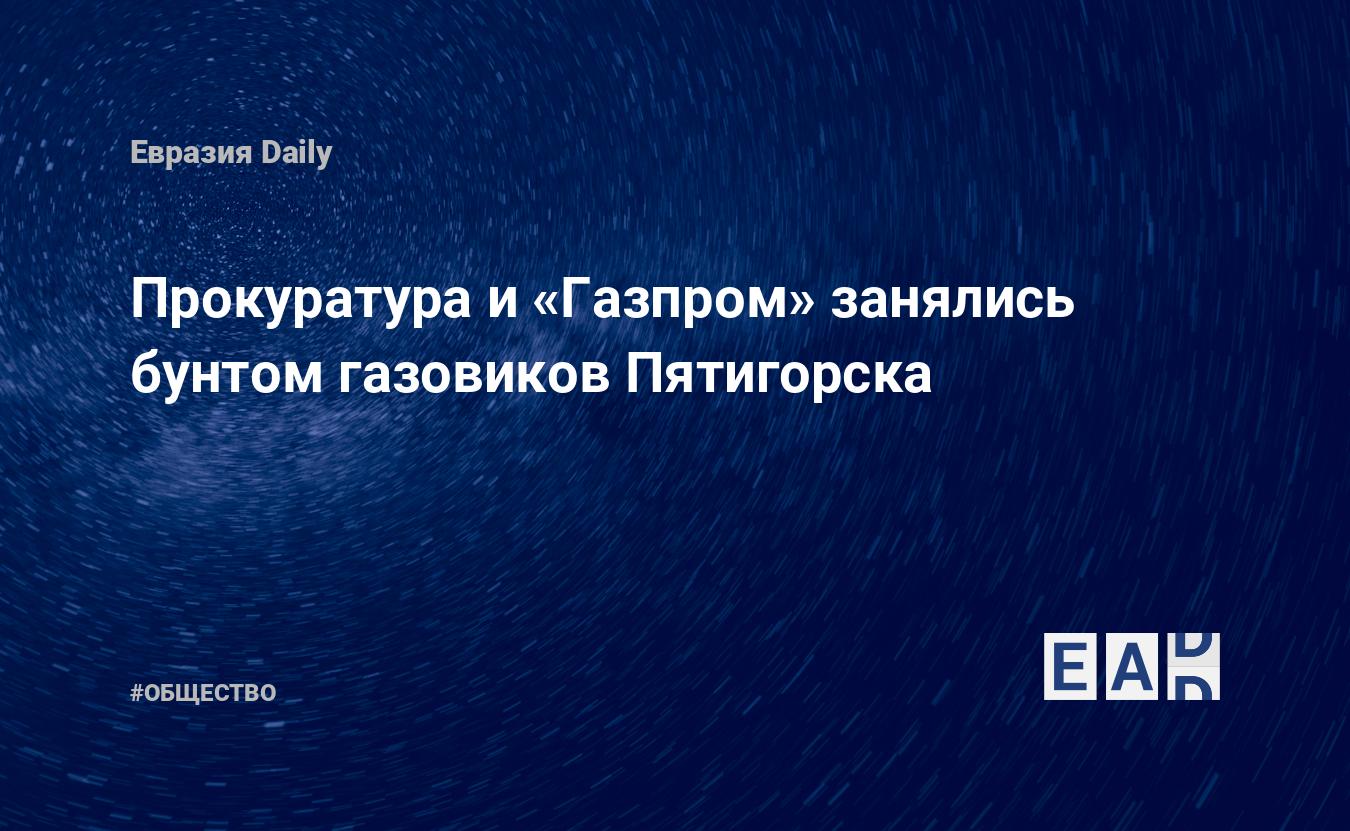 Прокуратура и «Газпром» занялись бунтом газовиков Пятигорска — EADaily, 21  июля 2020 — Общество. Новости, Новости России