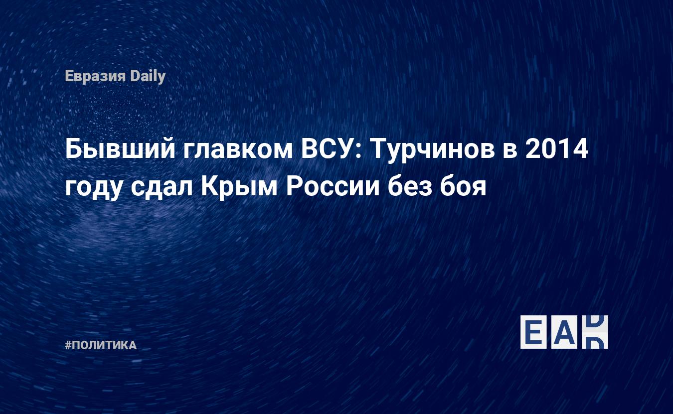 Бывший главком ВСУ: Турчинов в 2014 году сдал Крым России без боя —  EADaily, 10 ноября 2020 — Новости политики, Новости России