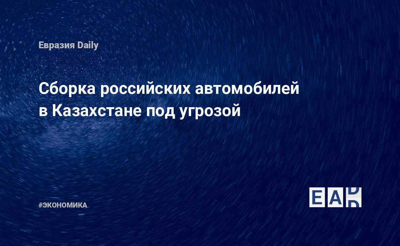 Сборка российских автомобилей в Казахстане под угрозой — EADaily — Казахстан.  Казахстан новости. Новости Казахстана. Казахстан сегодня. Последние новости  Казахстана. Казахстан последние новости на сегодня. Казахстан новости 4  февраля 2022.