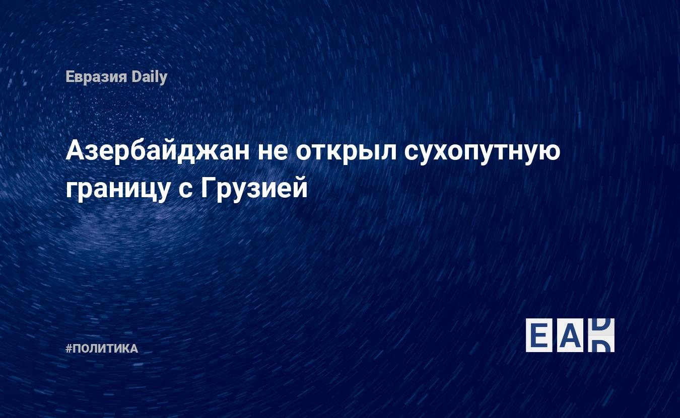 Азербайджан не открыл сухопутную границу с Грузией — EADaily — Новости  России. Новости Азербайджана. Азербайджан. Россия. Новости. Азербайджан  Россия новости. Россия Азербайджан новости. Новости Азербайджана России.  Новости сегодня.